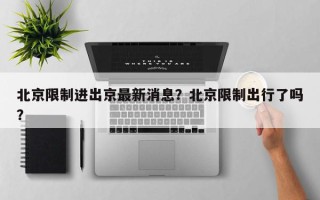 北京限制进出京最新消息？北京限制出行了吗？