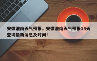 安徽淮南天气预报，安徽淮南天气预报15天查询最新消息及时间！