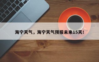 海宁天气，海宁天气预报未来15天！