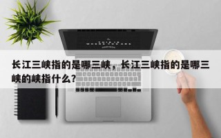 长江三峡指的是哪三峡，长江三峡指的是哪三峡的峡指什么？