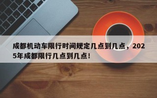 成都机动车限行时间规定几点到几点，2025年成都限行几点到几点！