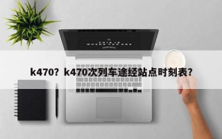 k470？k470次列车途经站点时刻表？