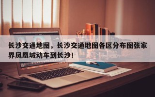长沙交通地图，长沙交通地图各区分布图张家界凤凰城动车到长沙！