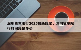深圳货车限行2025最新规定，深圳货车限行时间段是多少