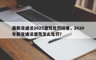 最新交通法2023酒驾处罚标准，2020年新交通法酒驾怎么处罚？