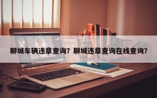 聊城车辆违章查询？聊城违章查询在线查询？