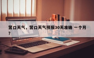 营口天气，营口天气预报30天准确 一个月？