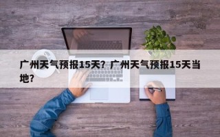 广州天气预报15天？广州天气预报15天当地？