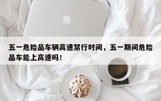 五一危险品车辆高速禁行时间，五一期间危险品车能上高速吗！
