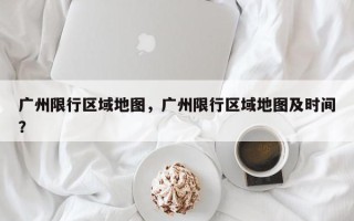 广州限行区域地图，广州限行区域地图及时间？