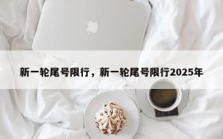 新一轮尾号限行，新一轮尾号限行2025年