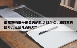 成都车辆限号是每天的几点到几点，成都车辆限号几点到几点限号？