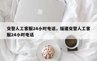 交警人工客服24小时电话，福建交警人工客服24小时电话