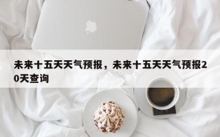 未来十五天天气预报，未来十五天天气预报20天查询
