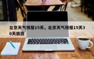 北京天气预报15天，北京天气预报15天30天旅游