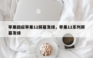 苹果回应苹果12屏幕发绿，苹果12系列屏幕发绿