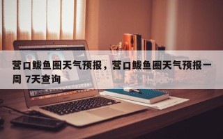 营口鲅鱼圈天气预报，营口鲅鱼圈天气预报一周 7天查询