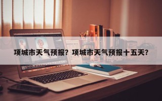 项城市天气预报？项城市天气预报十五天？