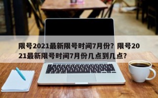 限号2021最新限号时间7月份？限号2021最新限号时间7月份几点到几点？