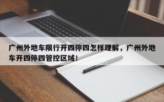 广州外地车限行开四停四怎样理解，广州外地车开四停四管控区域！