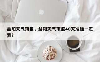 益阳天气预报，益阳天气预报40天准确一览表？