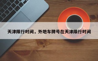 天津限行时间，外地车牌号在天津限行时间