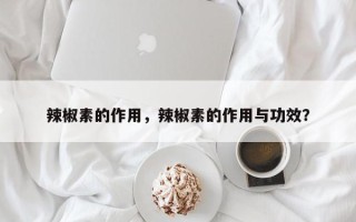 辣椒素的作用，辣椒素的作用与功效？