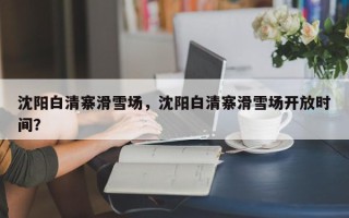 沈阳白清寨滑雪场，沈阳白清寨滑雪场开放时间？