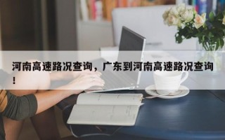 河南高速路况查询，广东到河南高速路况查询！