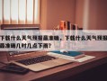 下载什么天气预报最准确，下载什么天气预报最准确几时几点下雨？