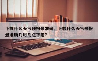 下载什么天气预报最准确，下载什么天气预报最准确几时几点下雨？
