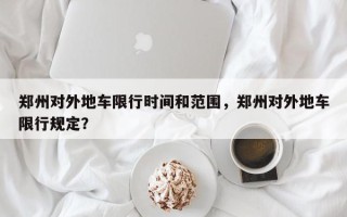 郑州对外地车限行时间和范围，郑州对外地车限行规定？