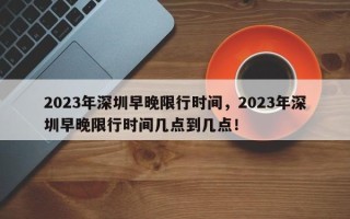 2023年深圳早晚限行时间，2023年深圳早晚限行时间几点到几点！