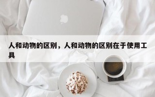 人和动物的区别，人和动物的区别在于使用工具