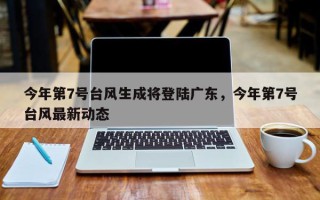 今年第7号台风生成将登陆广东，今年第7号台风最新动态