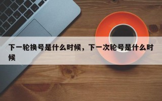 下一轮换号是什么时候，下一次轮号是什么时候