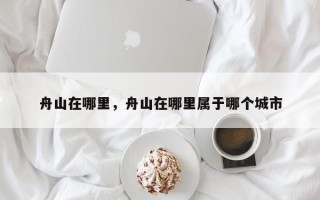 舟山在哪里，舟山在哪里属于哪个城市