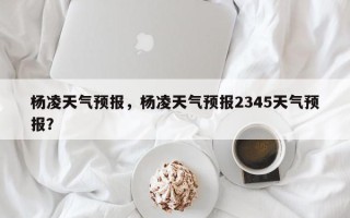 杨凌天气预报，杨凌天气预报2345天气预报？