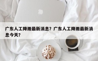 广东人工降雨最新消息？广东人工降雨最新消息今天？