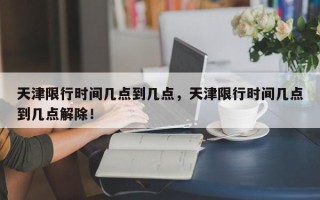 天津限行时间几点到几点，天津限行时间几点到几点解除！