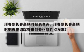 珲春到长春高铁时刻表查询，珲春到长春高铁时刻表查询珲春市到春化镇几点发车？
