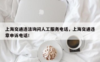 上海交通违法询问人工服务电话，上海交通违章申诉电话！