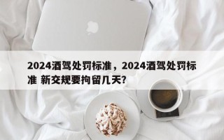 2024酒驾处罚标准，2024酒驾处罚标准 新交规要拘留几天？