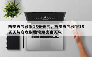 西安天气预报15天天气，西安天气预报15天天气穿衣指数宝鸡太白天气