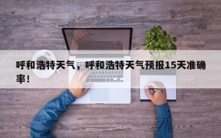 呼和浩特天气，呼和浩特天气预报15天准确率！