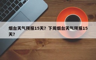 烟台天气预报15天？下周烟台天气预报15天？