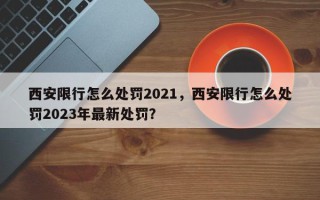 西安限行怎么处罚2021，西安限行怎么处罚2023年最新处罚？