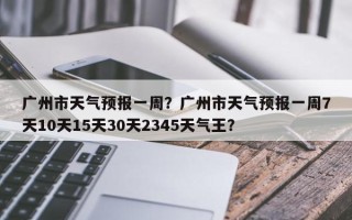 广州市天气预报一周？广州市天气预报一周7天10天15天30天2345天气王？