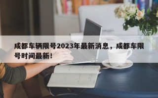 成都车辆限号2023年最新消息，成都车限号时间最新！