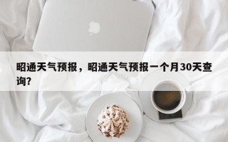 昭通天气预报，昭通天气预报一个月30天查询？